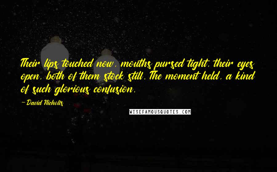 David Nicholls Quotes: Their lips touched now, mouths pursed tight, their eyes open, both of them stock still. The moment held, a kind of such glorious confusion.