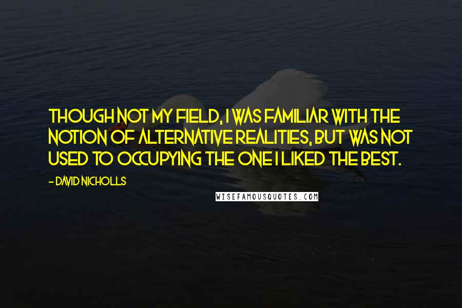 David Nicholls Quotes: Though not my field, I was familiar with the notion of alternative realities, but was not used to occupying the one I liked the best.