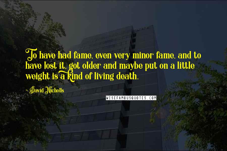 David Nicholls Quotes: To have had fame, even very minor fame, and to have lost it, got older and maybe put on a little weight is a kind of living death.