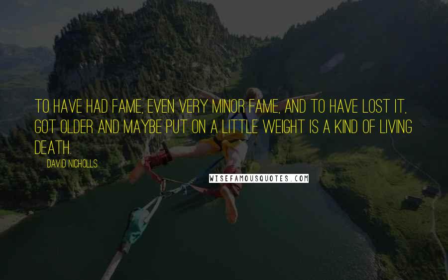 David Nicholls Quotes: To have had fame, even very minor fame, and to have lost it, got older and maybe put on a little weight is a kind of living death.