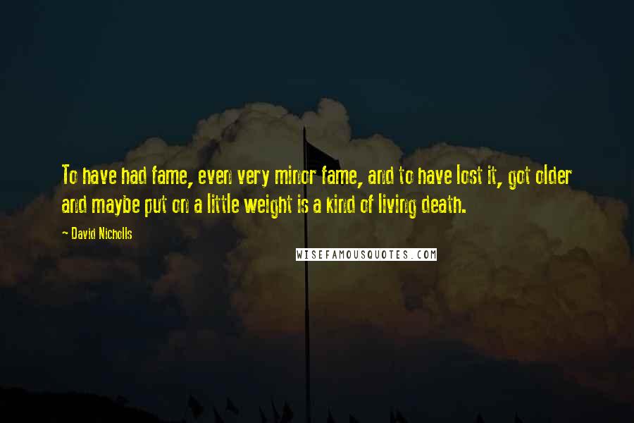 David Nicholls Quotes: To have had fame, even very minor fame, and to have lost it, got older and maybe put on a little weight is a kind of living death.