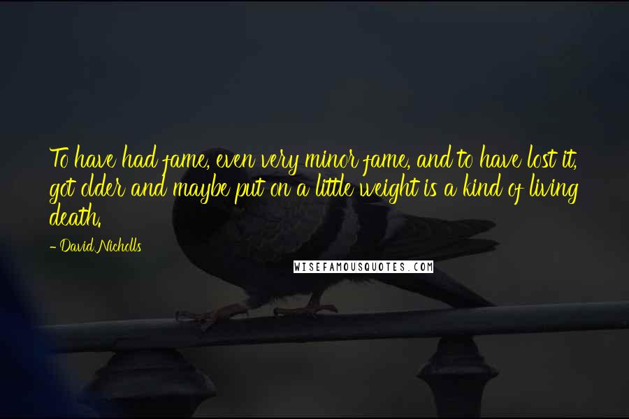 David Nicholls Quotes: To have had fame, even very minor fame, and to have lost it, got older and maybe put on a little weight is a kind of living death.