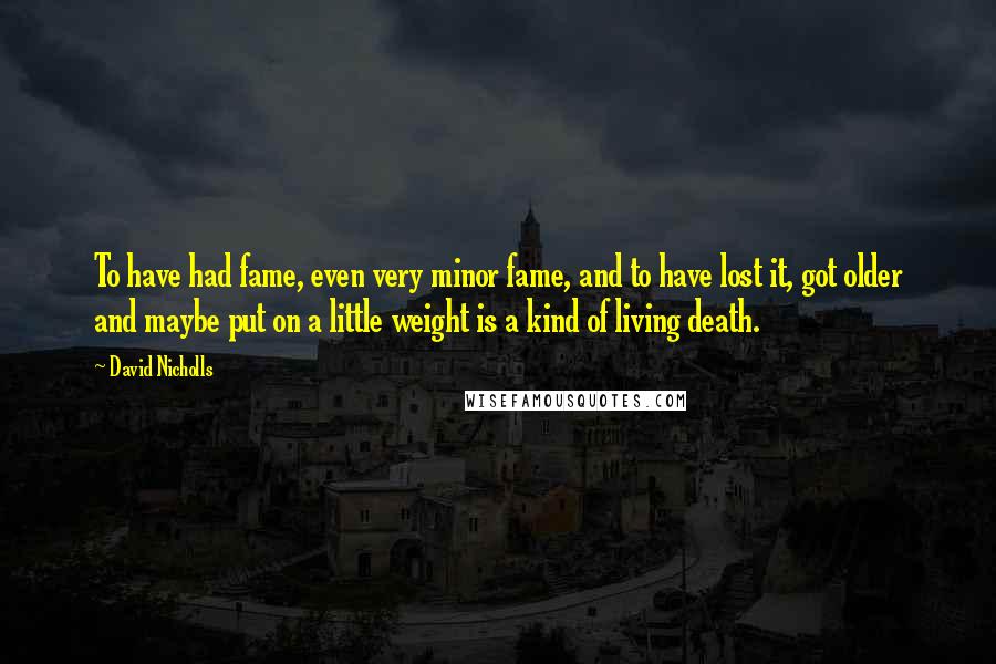 David Nicholls Quotes: To have had fame, even very minor fame, and to have lost it, got older and maybe put on a little weight is a kind of living death.