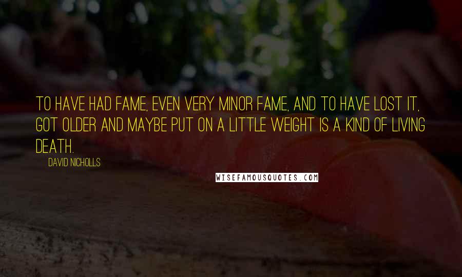 David Nicholls Quotes: To have had fame, even very minor fame, and to have lost it, got older and maybe put on a little weight is a kind of living death.