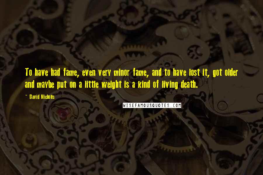 David Nicholls Quotes: To have had fame, even very minor fame, and to have lost it, got older and maybe put on a little weight is a kind of living death.