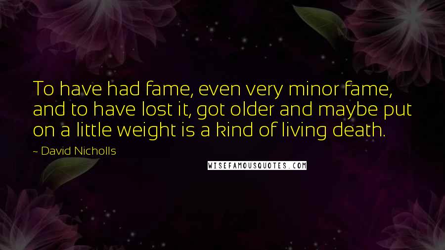 David Nicholls Quotes: To have had fame, even very minor fame, and to have lost it, got older and maybe put on a little weight is a kind of living death.