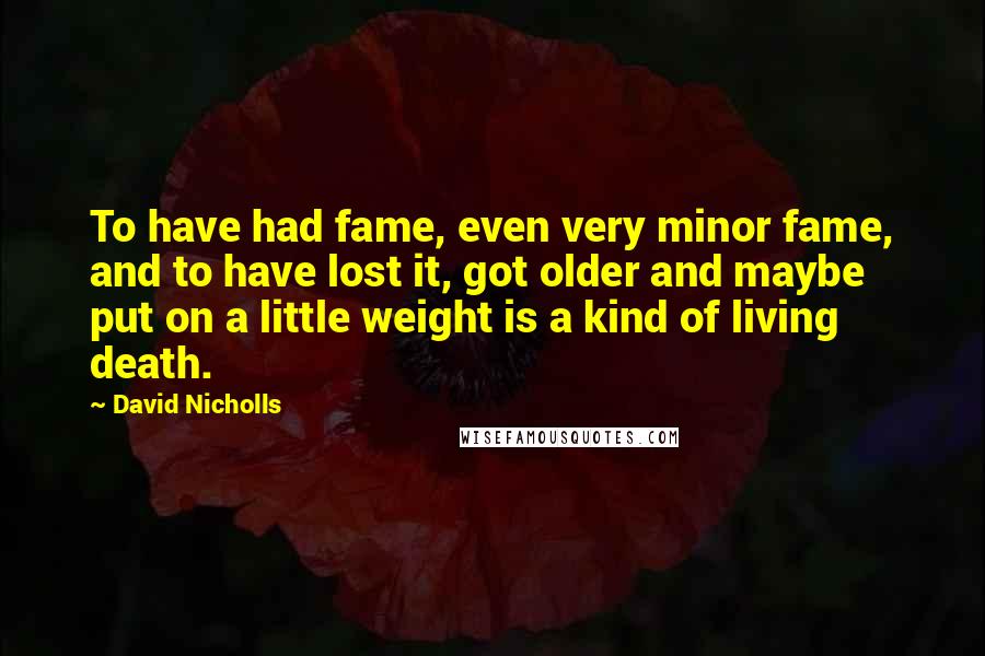 David Nicholls Quotes: To have had fame, even very minor fame, and to have lost it, got older and maybe put on a little weight is a kind of living death.