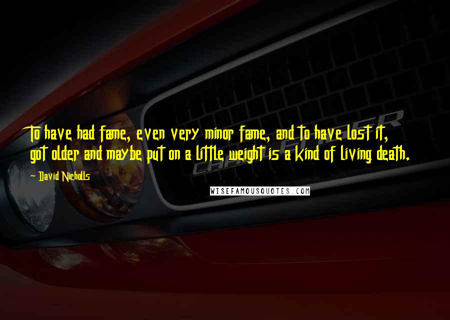 David Nicholls Quotes: To have had fame, even very minor fame, and to have lost it, got older and maybe put on a little weight is a kind of living death.