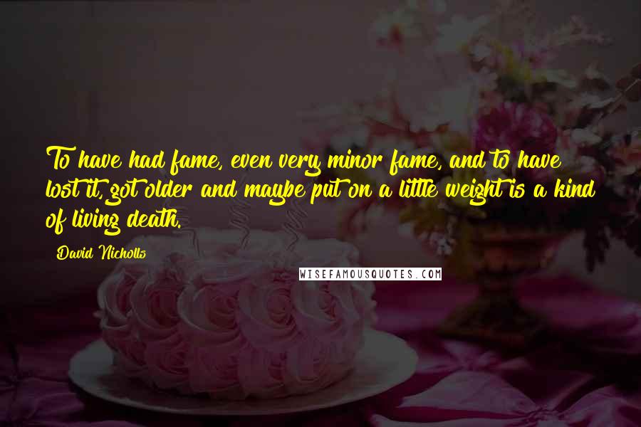 David Nicholls Quotes: To have had fame, even very minor fame, and to have lost it, got older and maybe put on a little weight is a kind of living death.