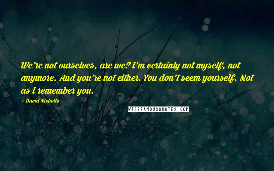 David Nicholls Quotes: We're not ourselves, are we? I'm certainly not myself, not anymore. And you're not either. You don't seem yourself. Not as I remember you.