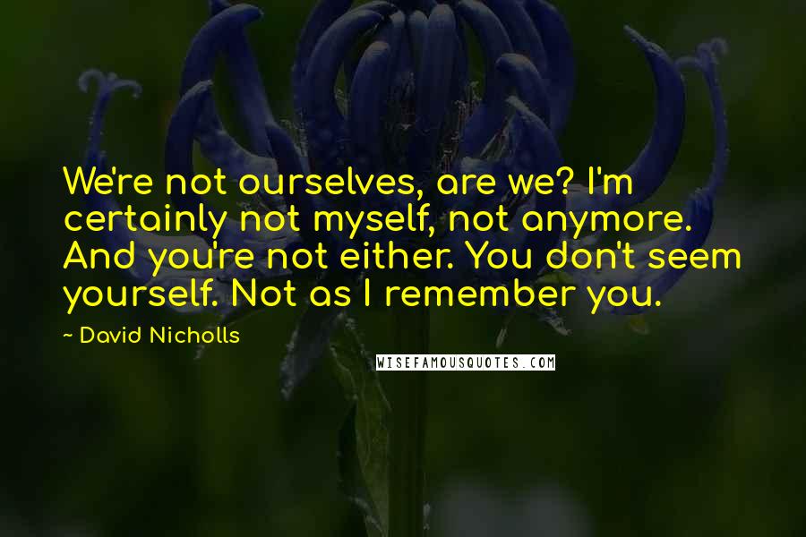 David Nicholls Quotes: We're not ourselves, are we? I'm certainly not myself, not anymore. And you're not either. You don't seem yourself. Not as I remember you.