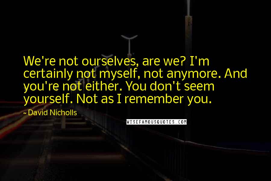 David Nicholls Quotes: We're not ourselves, are we? I'm certainly not myself, not anymore. And you're not either. You don't seem yourself. Not as I remember you.