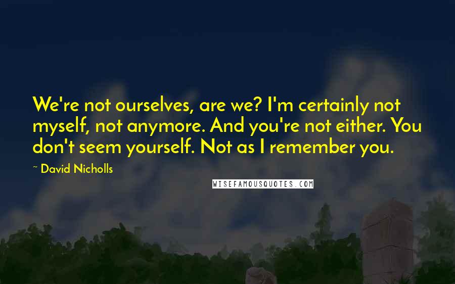 David Nicholls Quotes: We're not ourselves, are we? I'm certainly not myself, not anymore. And you're not either. You don't seem yourself. Not as I remember you.