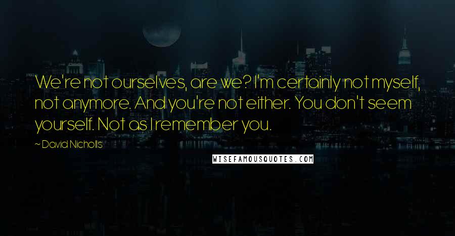 David Nicholls Quotes: We're not ourselves, are we? I'm certainly not myself, not anymore. And you're not either. You don't seem yourself. Not as I remember you.