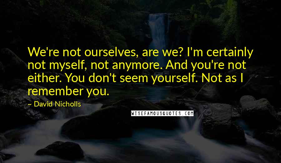David Nicholls Quotes: We're not ourselves, are we? I'm certainly not myself, not anymore. And you're not either. You don't seem yourself. Not as I remember you.