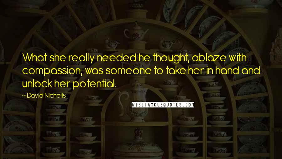 David Nicholls Quotes: What she really needed he thought, ablaze with compassion, was someone to take her in hand and unlock her potential.