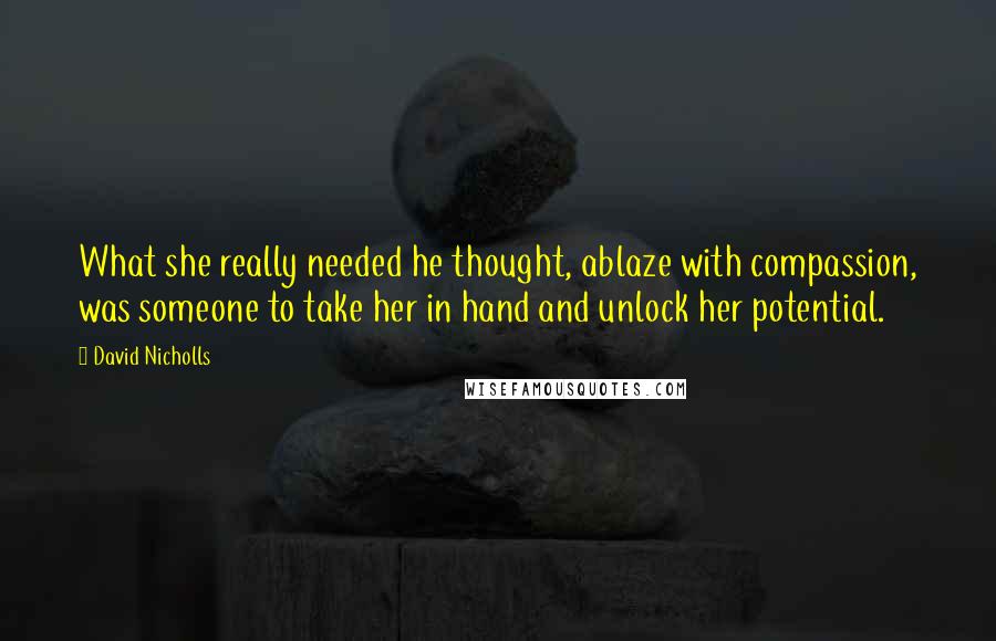 David Nicholls Quotes: What she really needed he thought, ablaze with compassion, was someone to take her in hand and unlock her potential.