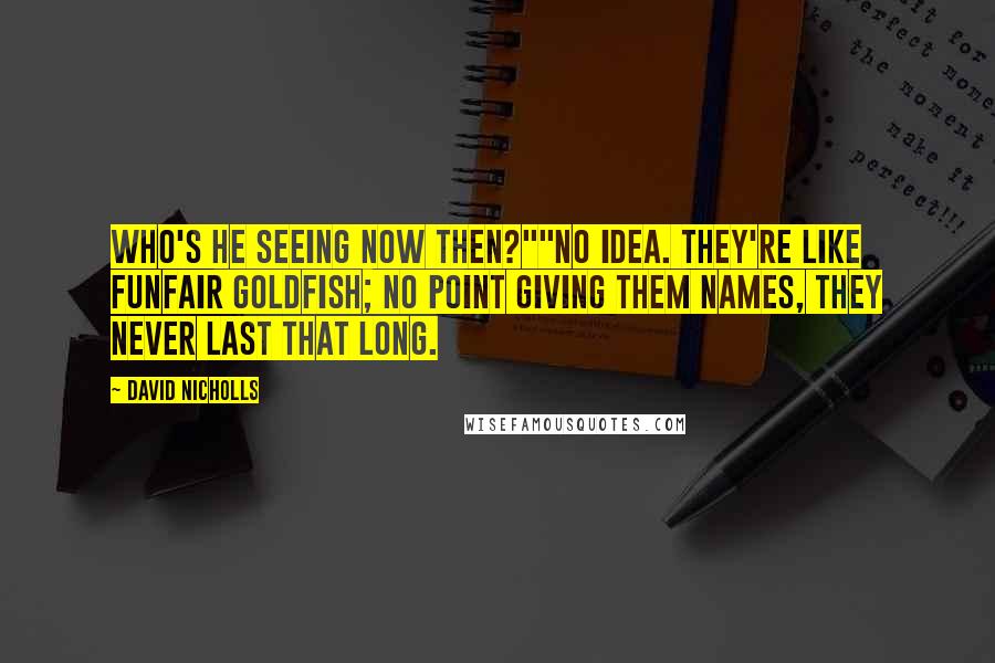 David Nicholls Quotes: Who's he seeing now then?""No idea. They're like funfair goldfish; no point giving them names, they never last that long.