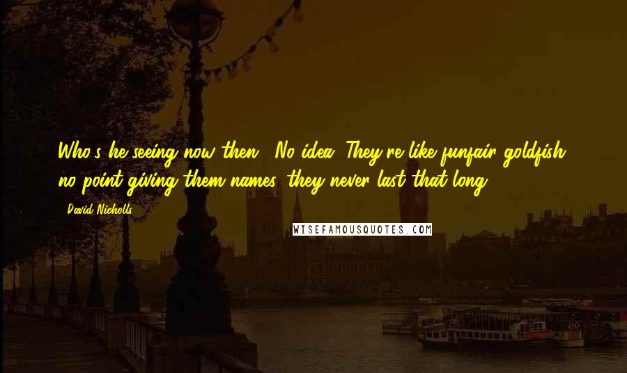 David Nicholls Quotes: Who's he seeing now then?""No idea. They're like funfair goldfish; no point giving them names, they never last that long.