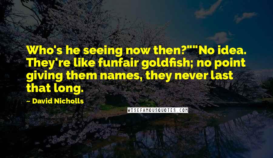 David Nicholls Quotes: Who's he seeing now then?""No idea. They're like funfair goldfish; no point giving them names, they never last that long.