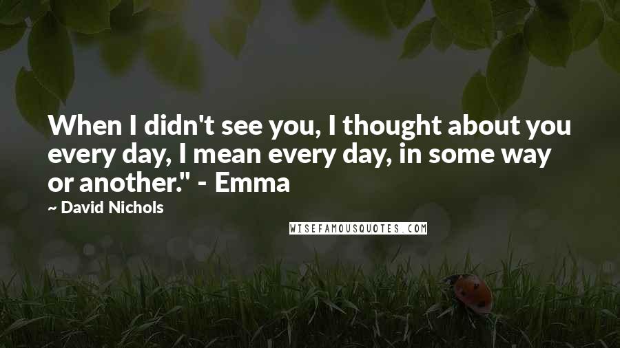 David Nichols Quotes: When I didn't see you, I thought about you every day, I mean every day, in some way or another." - Emma