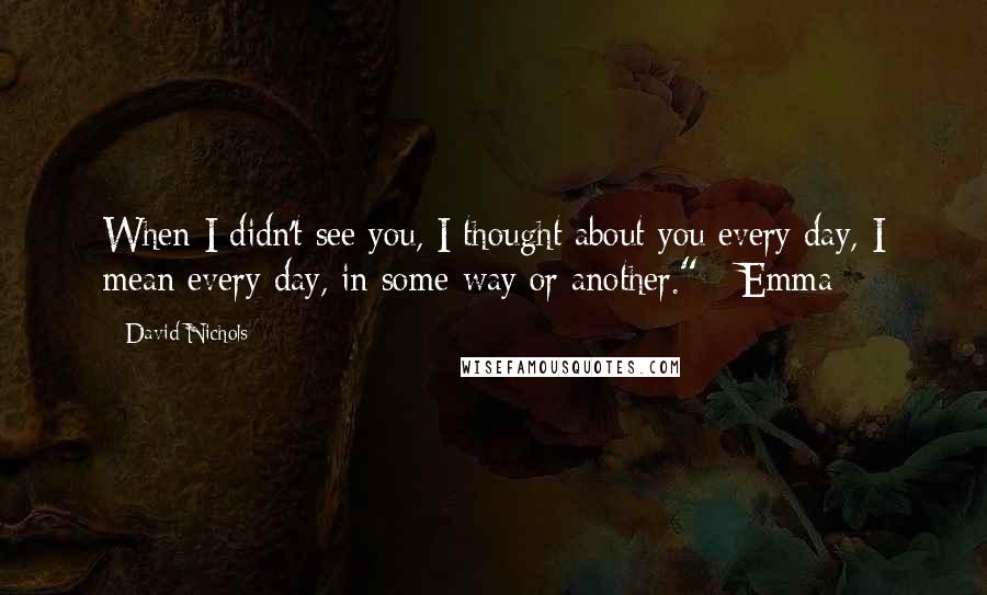 David Nichols Quotes: When I didn't see you, I thought about you every day, I mean every day, in some way or another." - Emma