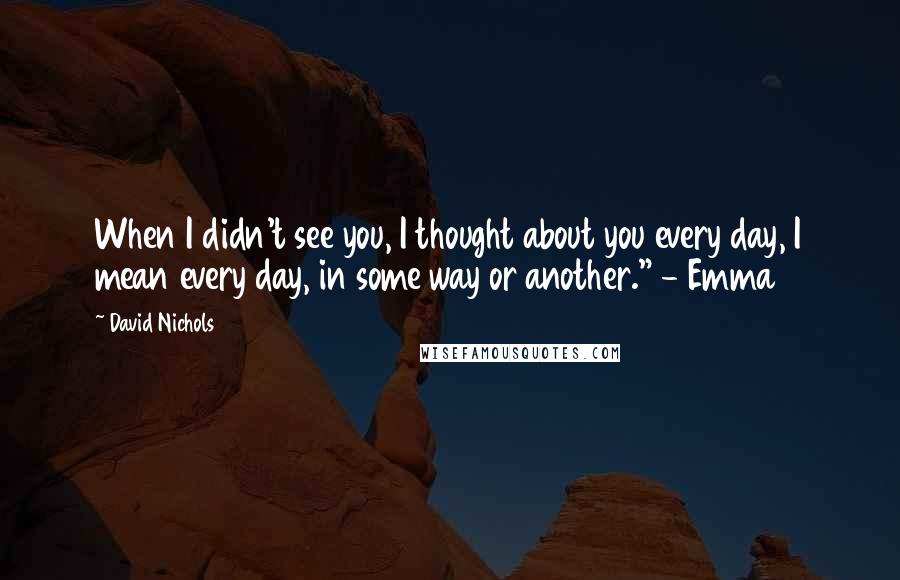 David Nichols Quotes: When I didn't see you, I thought about you every day, I mean every day, in some way or another." - Emma