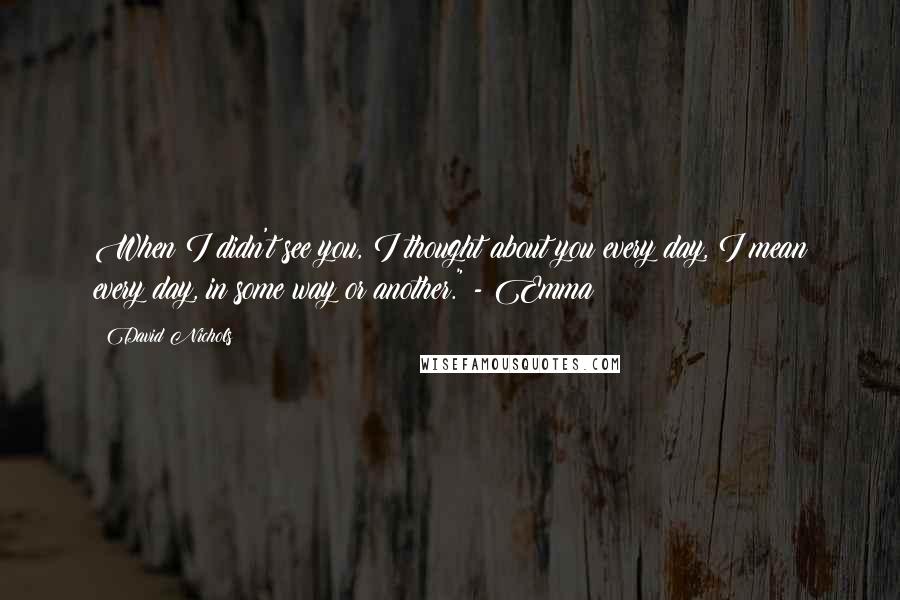 David Nichols Quotes: When I didn't see you, I thought about you every day, I mean every day, in some way or another." - Emma