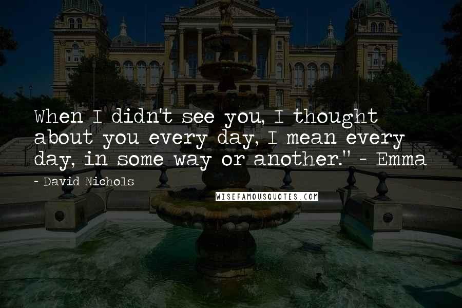 David Nichols Quotes: When I didn't see you, I thought about you every day, I mean every day, in some way or another." - Emma