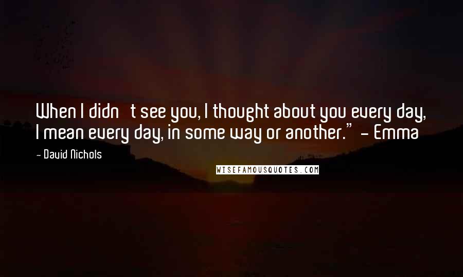 David Nichols Quotes: When I didn't see you, I thought about you every day, I mean every day, in some way or another." - Emma