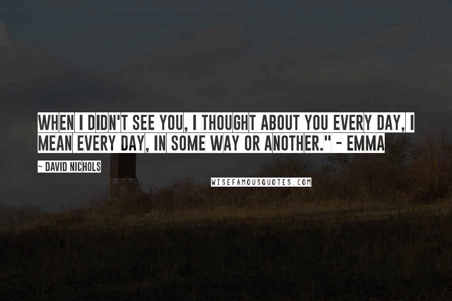 David Nichols Quotes: When I didn't see you, I thought about you every day, I mean every day, in some way or another." - Emma