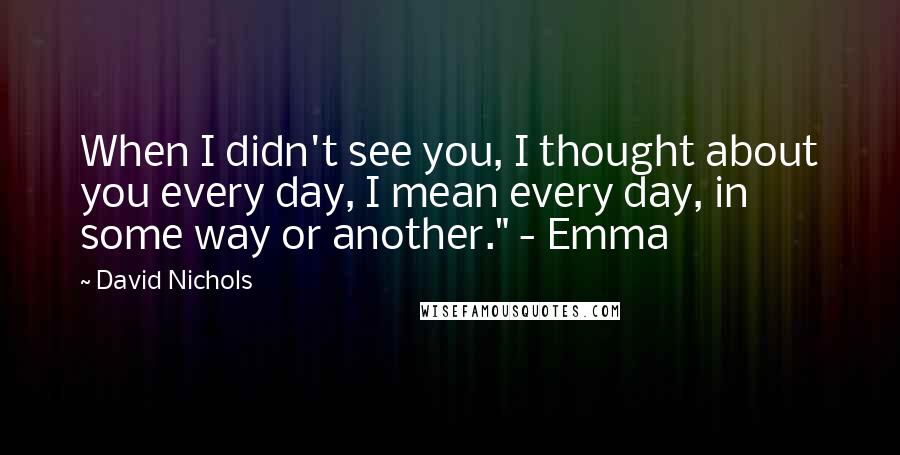 David Nichols Quotes: When I didn't see you, I thought about you every day, I mean every day, in some way or another." - Emma