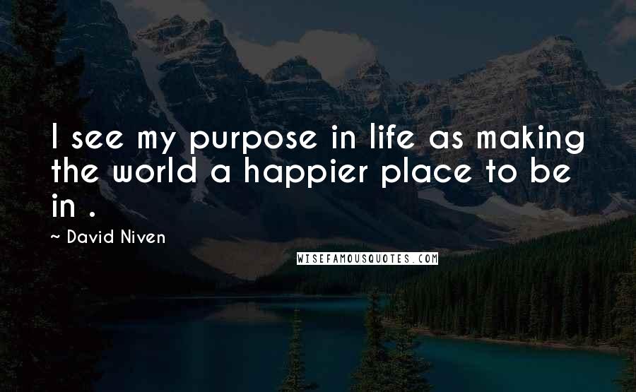 David Niven Quotes: I see my purpose in life as making the world a happier place to be in .