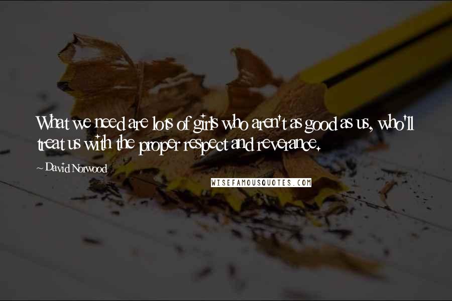 David Norwood Quotes: What we need are lots of girls who aren't as good as us, who'll treat us with the proper respect and reverance.