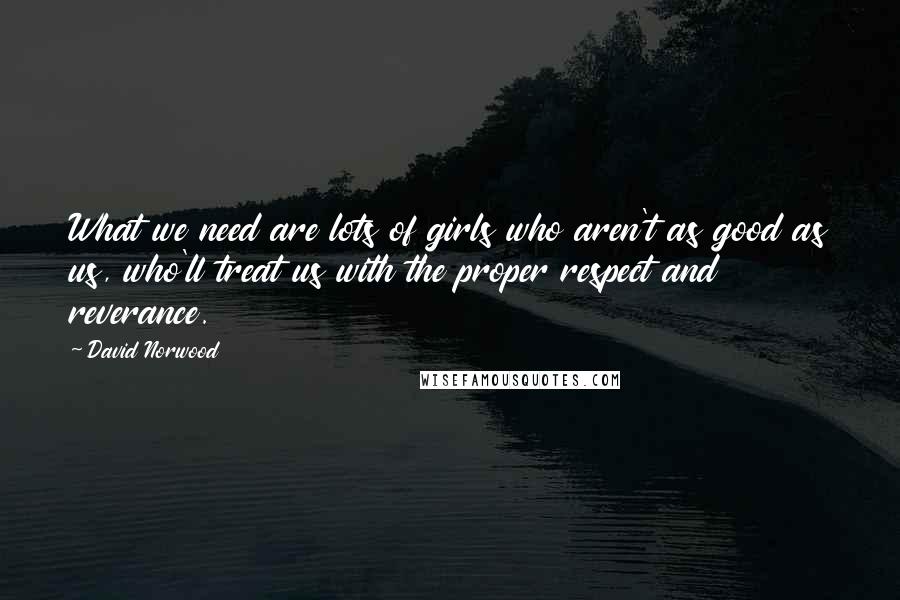 David Norwood Quotes: What we need are lots of girls who aren't as good as us, who'll treat us with the proper respect and reverance.