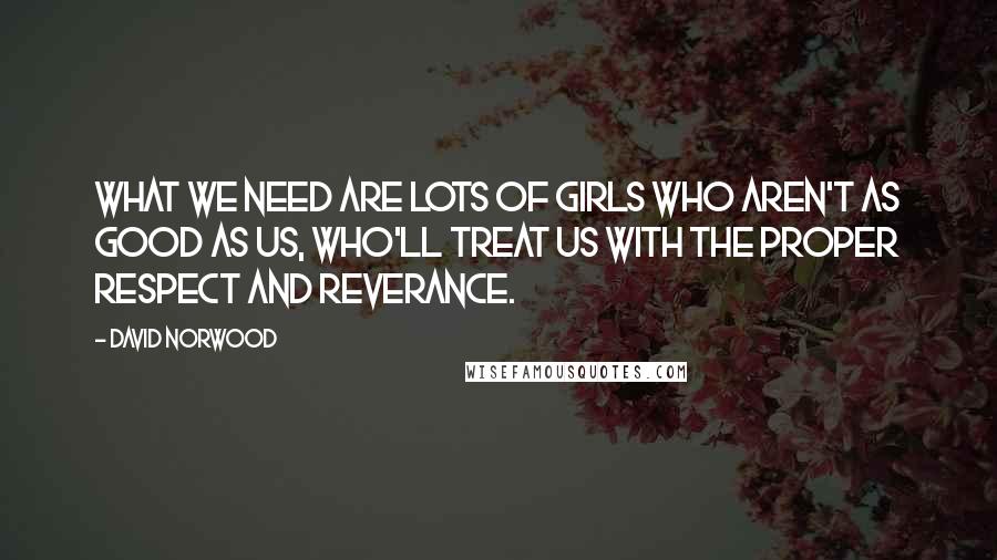 David Norwood Quotes: What we need are lots of girls who aren't as good as us, who'll treat us with the proper respect and reverance.