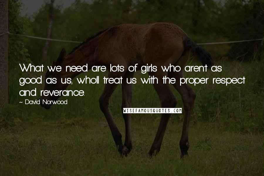 David Norwood Quotes: What we need are lots of girls who aren't as good as us, who'll treat us with the proper respect and reverance.