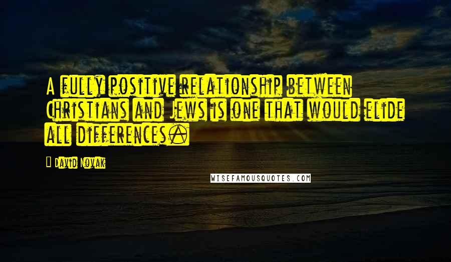 David Novak Quotes: A fully positive relationship between Christians and Jews is one that would elide all differences.