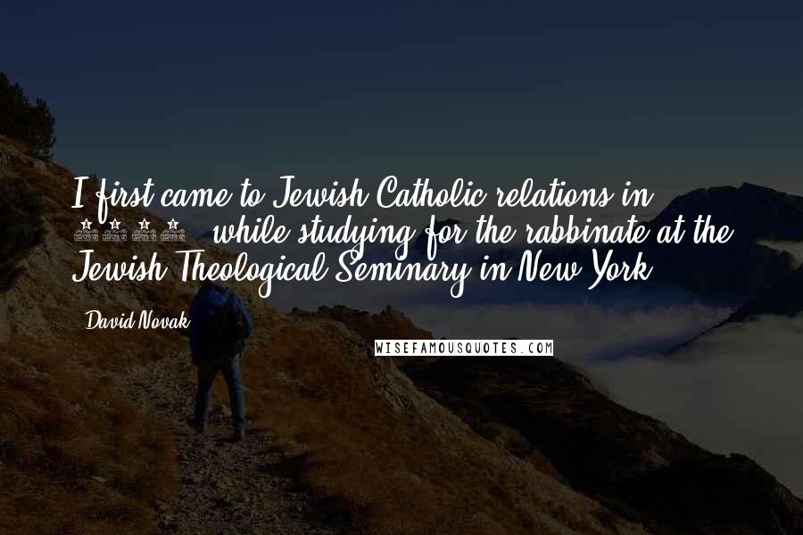 David Novak Quotes: I first came to Jewish-Catholic relations in 1963, while studying for the rabbinate at the Jewish Theological Seminary in New York.