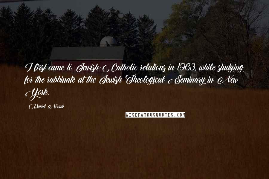 David Novak Quotes: I first came to Jewish-Catholic relations in 1963, while studying for the rabbinate at the Jewish Theological Seminary in New York.