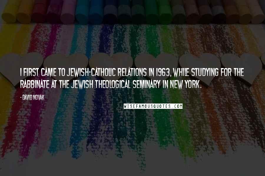 David Novak Quotes: I first came to Jewish-Catholic relations in 1963, while studying for the rabbinate at the Jewish Theological Seminary in New York.