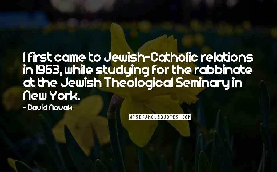 David Novak Quotes: I first came to Jewish-Catholic relations in 1963, while studying for the rabbinate at the Jewish Theological Seminary in New York.