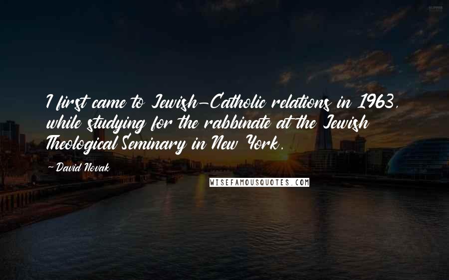 David Novak Quotes: I first came to Jewish-Catholic relations in 1963, while studying for the rabbinate at the Jewish Theological Seminary in New York.