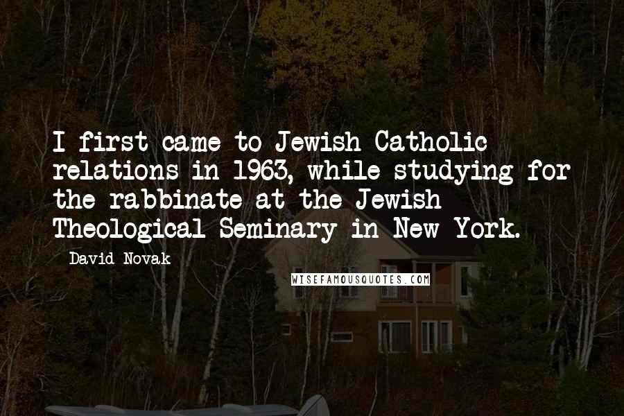 David Novak Quotes: I first came to Jewish-Catholic relations in 1963, while studying for the rabbinate at the Jewish Theological Seminary in New York.