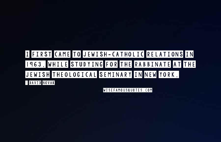 David Novak Quotes: I first came to Jewish-Catholic relations in 1963, while studying for the rabbinate at the Jewish Theological Seminary in New York.