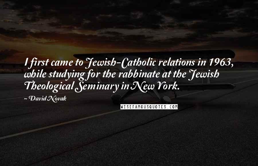 David Novak Quotes: I first came to Jewish-Catholic relations in 1963, while studying for the rabbinate at the Jewish Theological Seminary in New York.