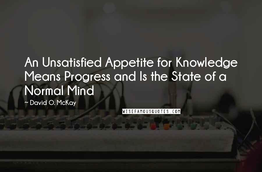 David O. McKay Quotes: An Unsatisfied Appetite for Knowledge Means Progress and Is the State of a Normal Mind