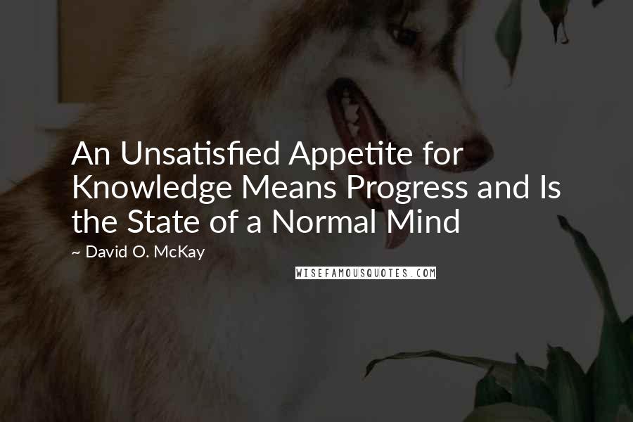 David O. McKay Quotes: An Unsatisfied Appetite for Knowledge Means Progress and Is the State of a Normal Mind