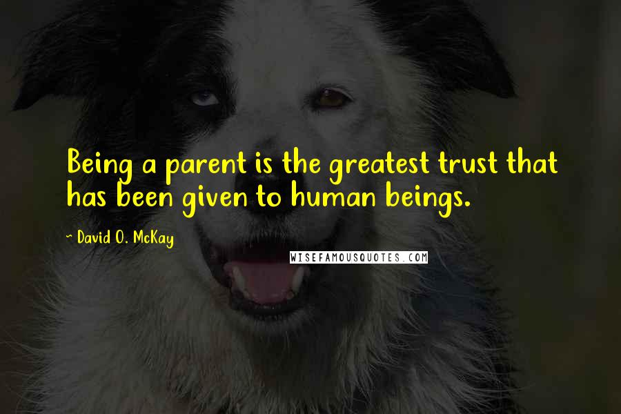 David O. McKay Quotes: Being a parent is the greatest trust that has been given to human beings.