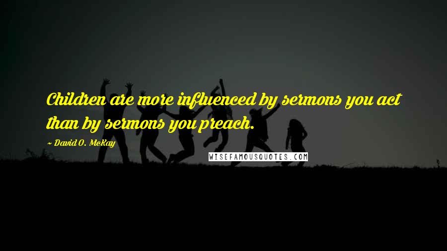 David O. McKay Quotes: Children are more influenced by sermons you act than by sermons you preach.